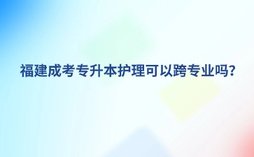 福建成考專升本護理可以跨專業嗎